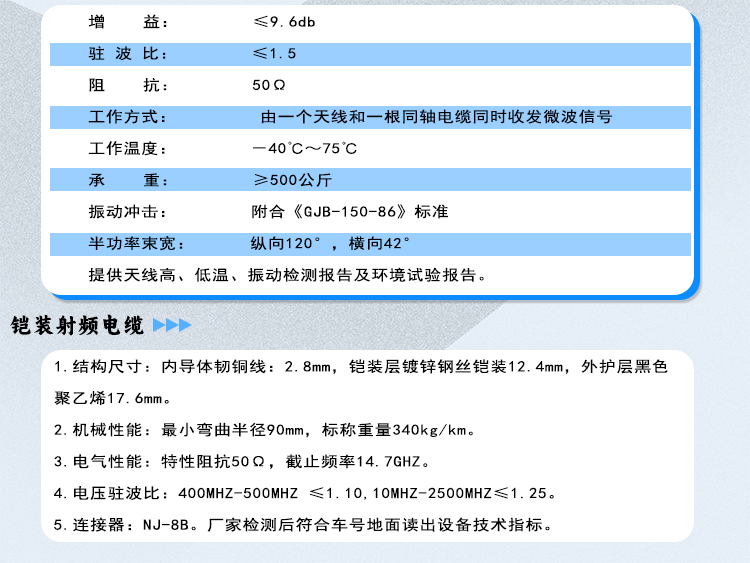 地面天线的技术指标 
（1）增    益：≤9.6db
（2）驻 波 比：≤1.5
（3）阻    抗：50Ω
（4）工作方式: 由一个天线和一根同轴电缆同时收发微波信号
（5）工作温度: －40℃～75℃
（6）承    重: ≥500公斤
（7）振动冲击：附合《GJB-150-86》标准
（8）半功率束宽：纵向120°，横向42°
（9） 提供天线高、低温、振动检测报告及环境试验报告。*
